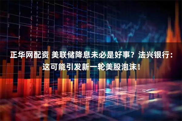正华网配资 美联储降息未必是好事？法兴银行：这可能引发新一轮美股泡沫！
