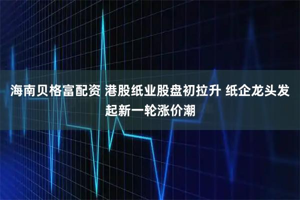 海南贝格富配资 港股纸业股盘初拉升 纸企龙头发起新一轮涨价潮