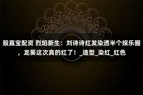 股赢宝配资 烈焰新生：刘诗诗红发染透半个娱乐圈，龙葵这次真的红了！_造型_染红_红色