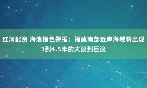 红河配资 海浪橙色警报：福建南部近岸海域将出现3到4.5米的大浪到巨浪