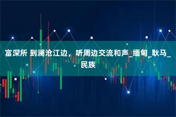 富深所 到澜沧江边，听周边交流和声_缅甸_耿马_民族