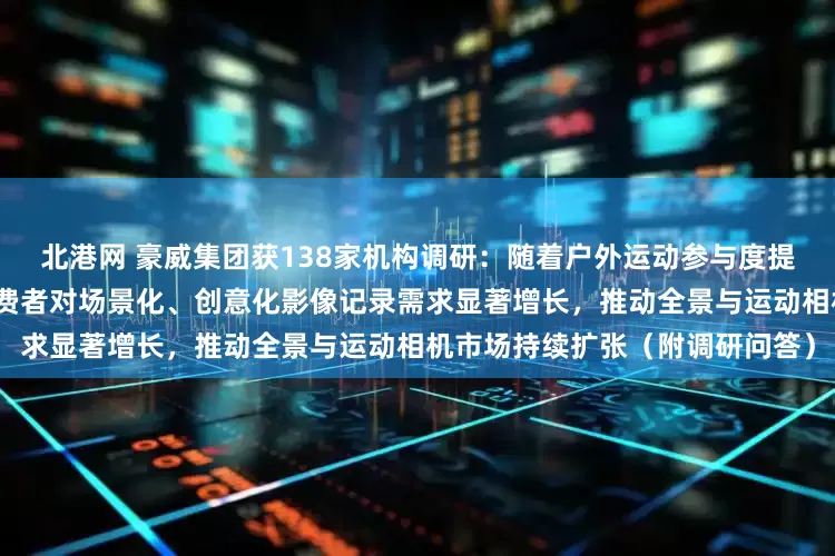 北港网 豪威集团获138家机构调研：随着户外运动参与度提高及短视频创作日益普及，消费者对场景化、创意化影像记录需求显著增长，推动全景与运动相机市场持续扩张（附调研问答）