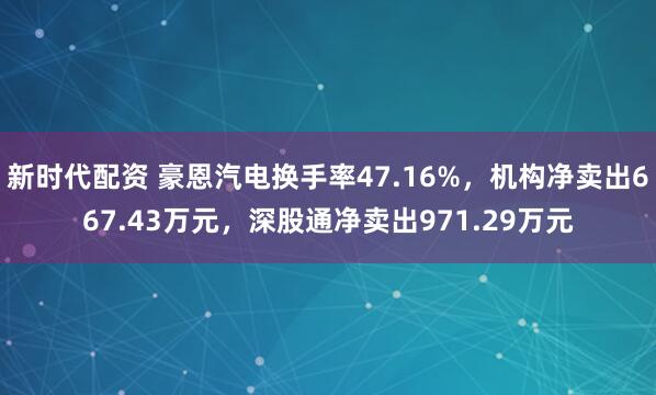 新时代配资 豪恩汽电换手率47.16%，机构净卖出667.43万元，深股通净卖出971.29万元