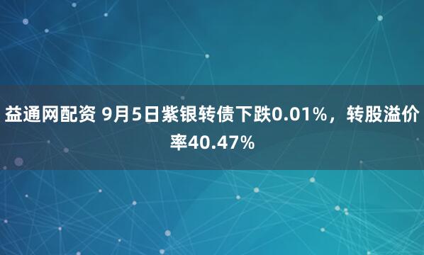 益通网配资 9月5日紫银转债下跌0.01%，转股溢价率40.47%