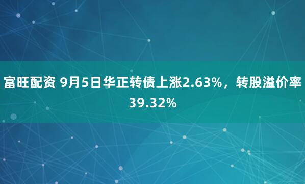 富旺配资 9月5日华正转债上涨2.63%，转股溢价率39.32%