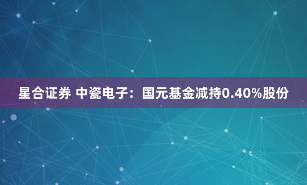 星合证券 中瓷电子：国元基金减持0.40%股份