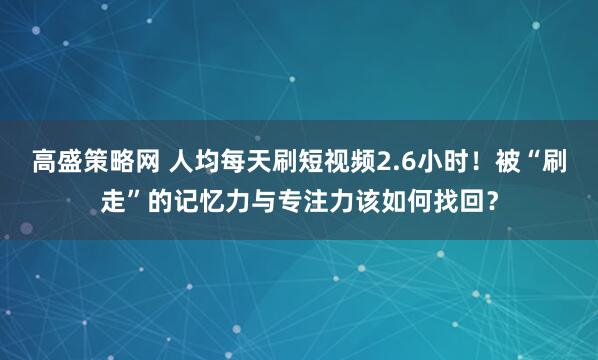 高盛策略网 人均每天刷短视频2.6小时！被“刷走”的记忆力与专注力该如何找回？