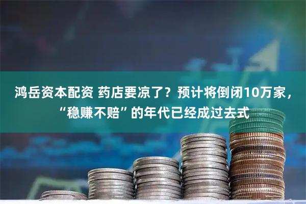 鸿岳资本配资 药店要凉了？预计将倒闭10万家，“稳赚不赔”的年代已经成过去式