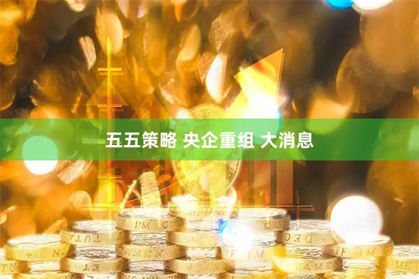 五五策略 央企重组 大消息