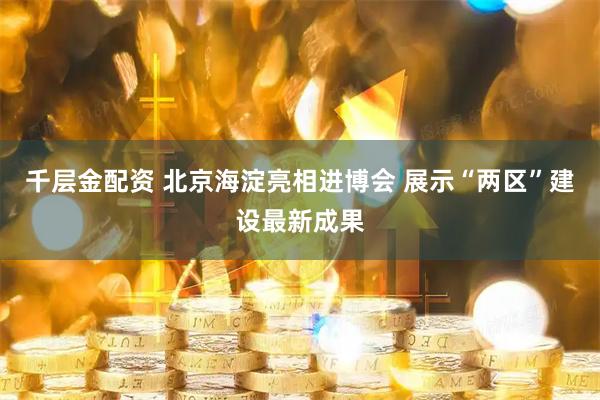 千层金配资 北京海淀亮相进博会 展示“两区”建设最新成果