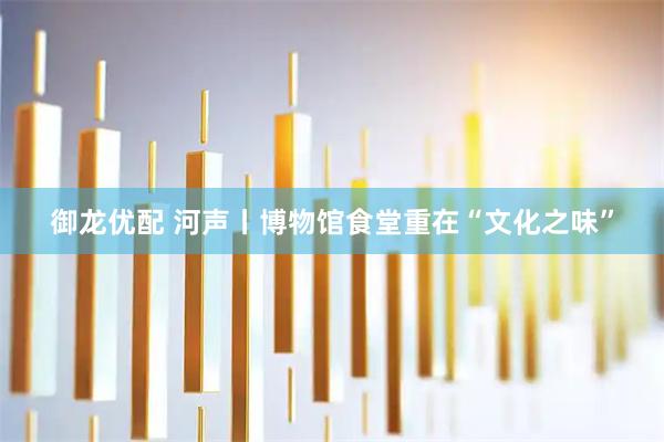 御龙优配 河声丨博物馆食堂重在“文化之味”