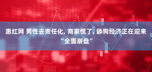 惠红网 男性去责任化, 商家慌了, 舔狗经济正在迎来“全面崩盘”