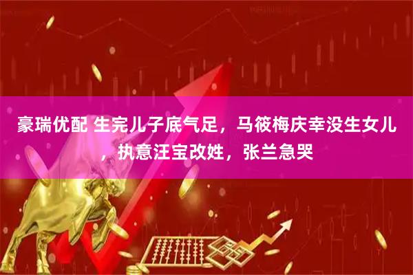 豪瑞优配 生完儿子底气足，马筱梅庆幸没生女儿，执意汪宝改姓，张兰急哭