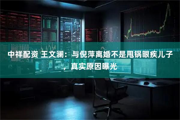中祥配资 王文澜：与倪萍离婚不是甩锅眼疾儿子，真实原因曝光